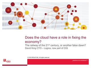 Does the cloud have a role in fixing the
economy?
The railway of the 21st century, or another false dawn?
David King CTO – Logica, now part of CGI


  © CGI GROUP INC. All rights reserved

                                           _experience the commitment TM
 