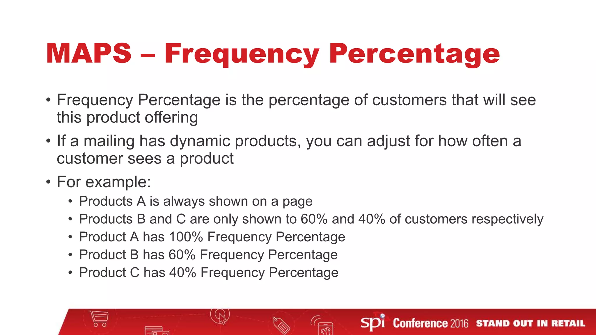 MAPS – Frequency Percentage
• Frequency Percentage is the percentage of customers that will see
this product offering
• If a mailing has dynamic products, you can adjust for how often a
customer sees a product
• For example:
• Products A is always shown on a page
• Products B and C are only shown to 60% and 40% of customers respectively
• Product A has 100% Frequency Percentage
• Product B has 60% Frequency Percentage
• Product C has 40% Frequency Percentage
 