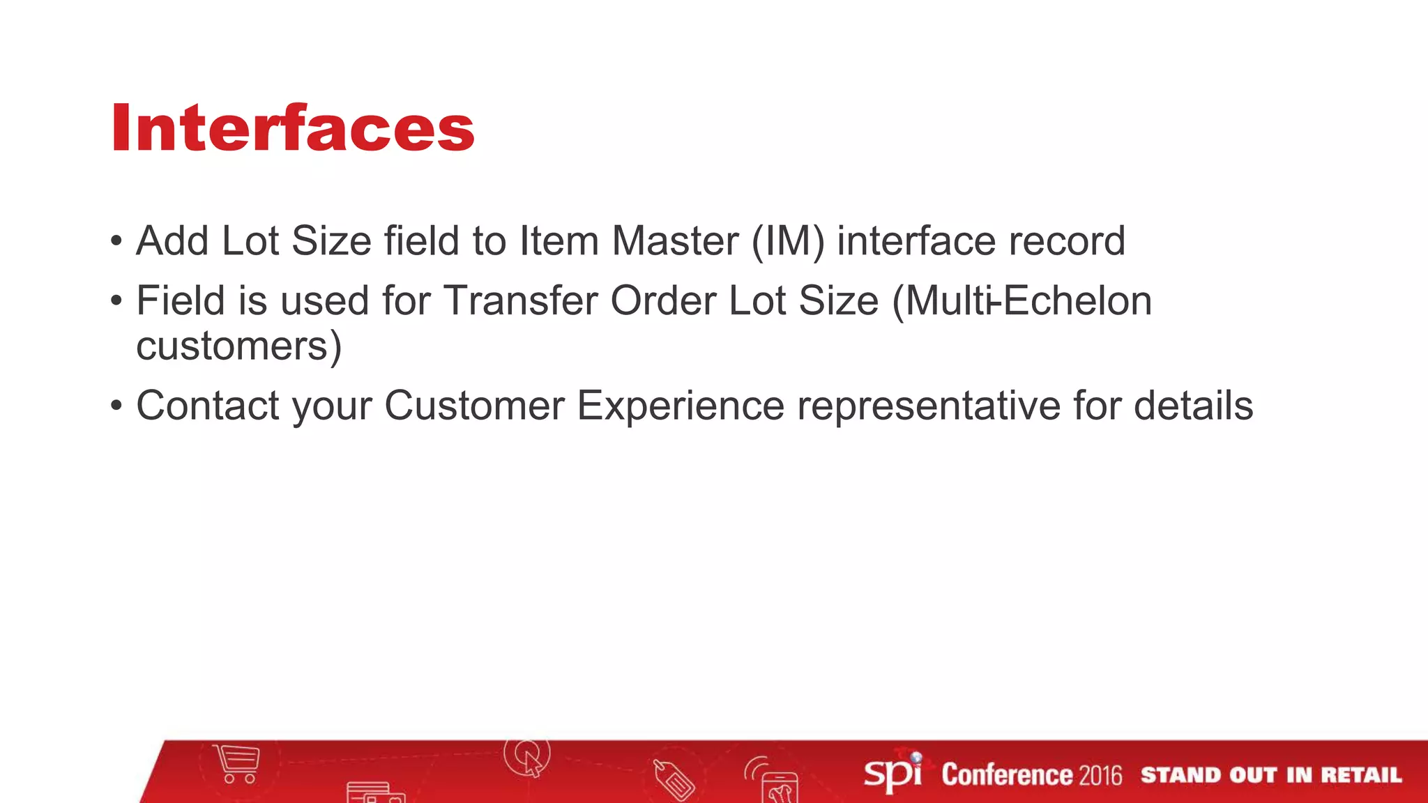 Interfaces
• Add Lot Size field to Item Master (IM) interface record
• Field is used for Transfer Order Lot Size (Multi-Echelon
customers)
• Contact your Customer Experience representative for details
 