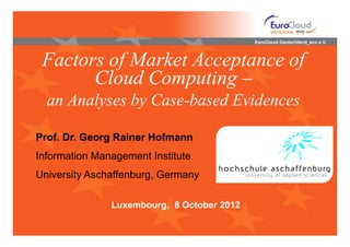 EuroCloud Deutschland_eco e.V.



 Factors of Market Acceptance of
       Cloud Computing –
  an Analyses by Case-based Evidences

Prof. Dr. Georg Rainer Hofmann
Information Management Institute
University Aschaffenburg, Germany

               Luxembourg, 8 October 2012
 