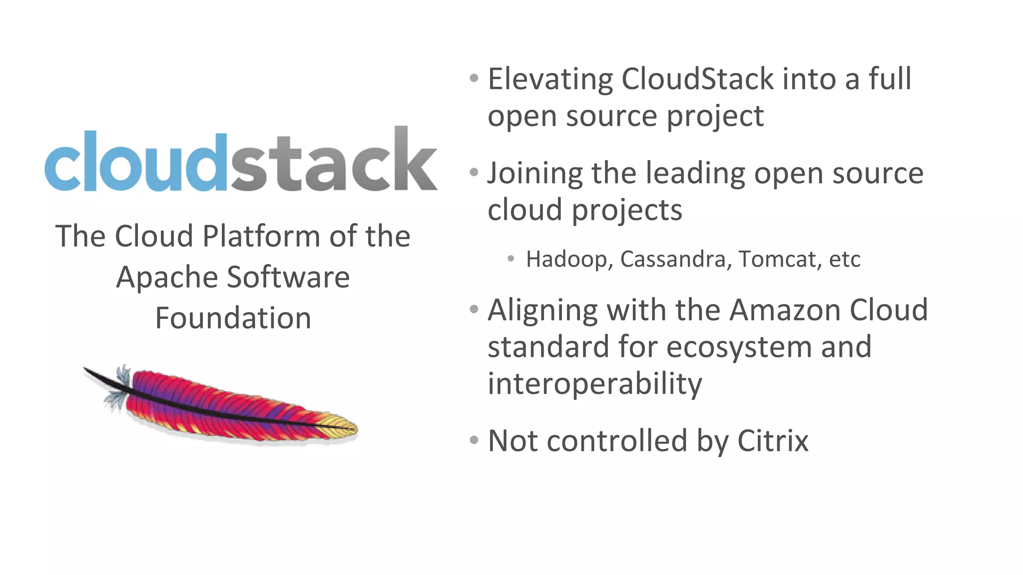 • Elevating CloudStack into a full
                              open source project
                            • Joining the leading open source
                              cloud projects
The Cloud Platform of the
                              • Hadoop, Cassandra, Tomcat, etc
    Apache Software
       Foundation           • Aligning with the Amazon Cloud
                              standard for ecosystem and
                              interoperability
                            • Not controlled by Citrix
 