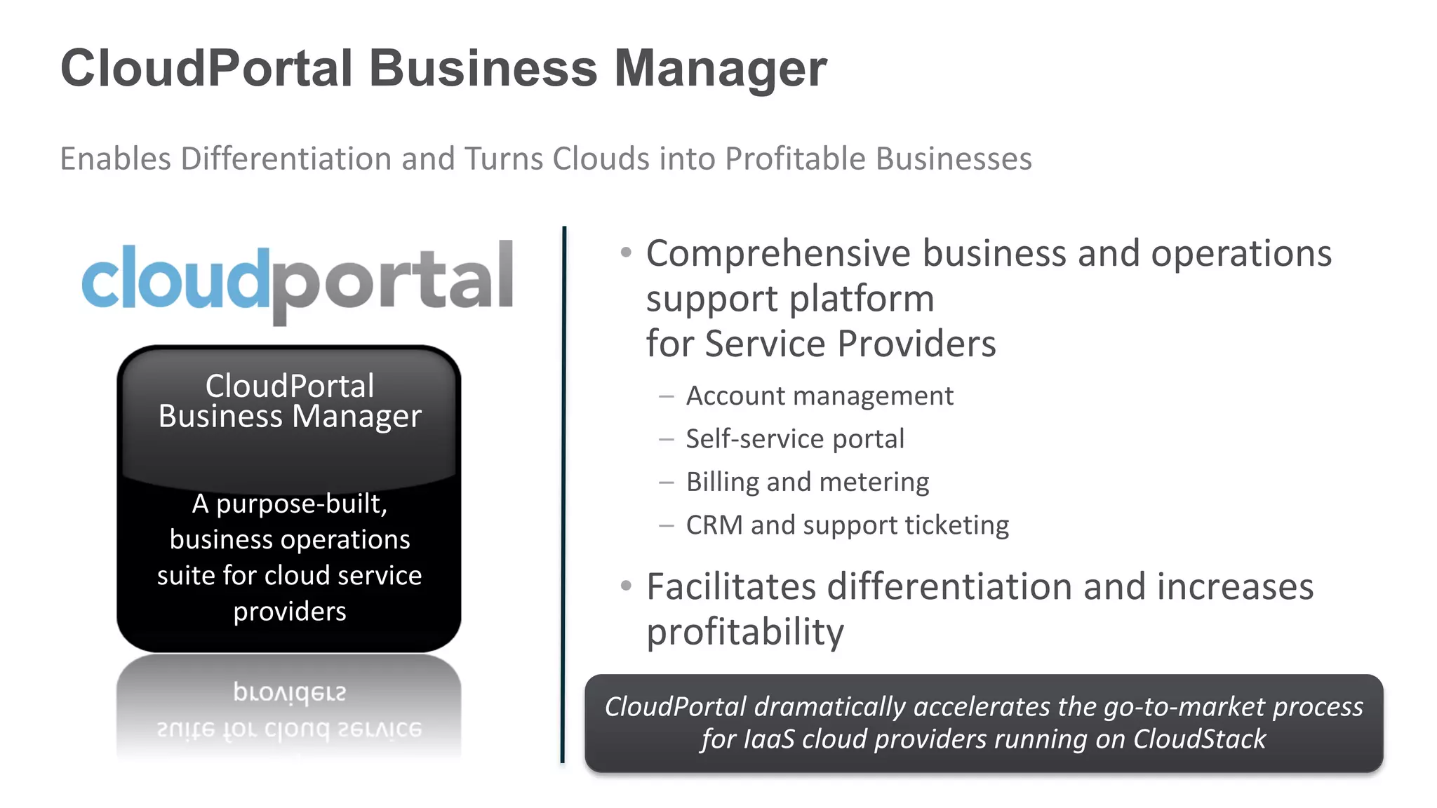 CloudPortal Business Manager
Enables Differentiation and Turns Clouds into Profitable Businesses

                                      • Comprehensive business and operations
                                        support platform
                                        for Service Providers
         CloudPortal                     –   Account management
      Business Manager
                                         –   Self-service portal
                                         –   Billing and metering
         A purpose-built,
       business operations               –   CRM and support ticketing
      suite for cloud service         • Facilitates differentiation and increases
             providers
                                        profitability
                                     CloudPortal dramatically accelerates the go-to-market process
                                            for IaaS cloud providers running on CloudStack
 