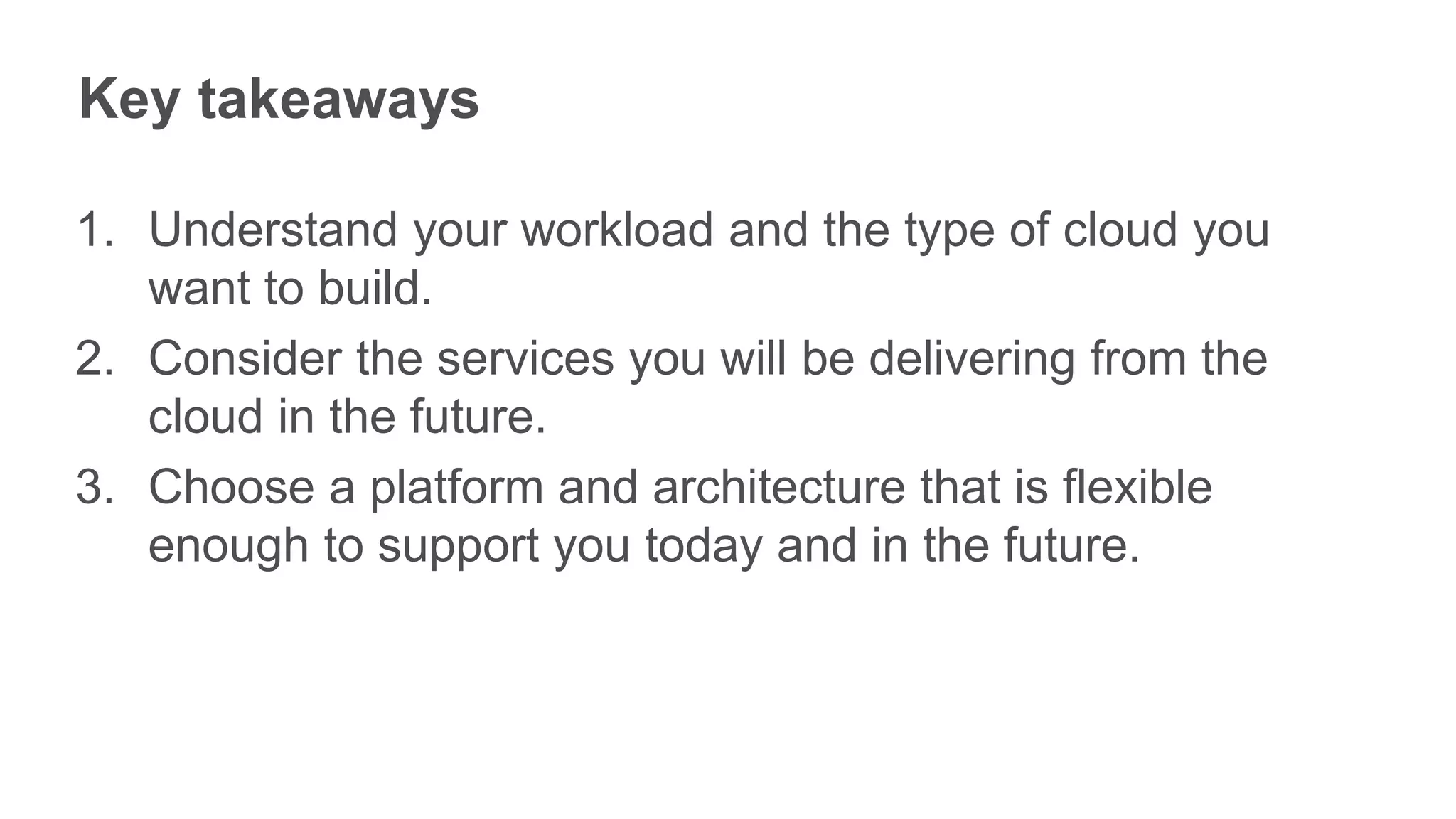 Key takeaways

1. Understand your workload and the type of cloud you
   want to build.
2. Consider the services you will be delivering from the
   cloud in the future.
3. Choose a platform and architecture that is flexible
   enough to support you today and in the future.
 