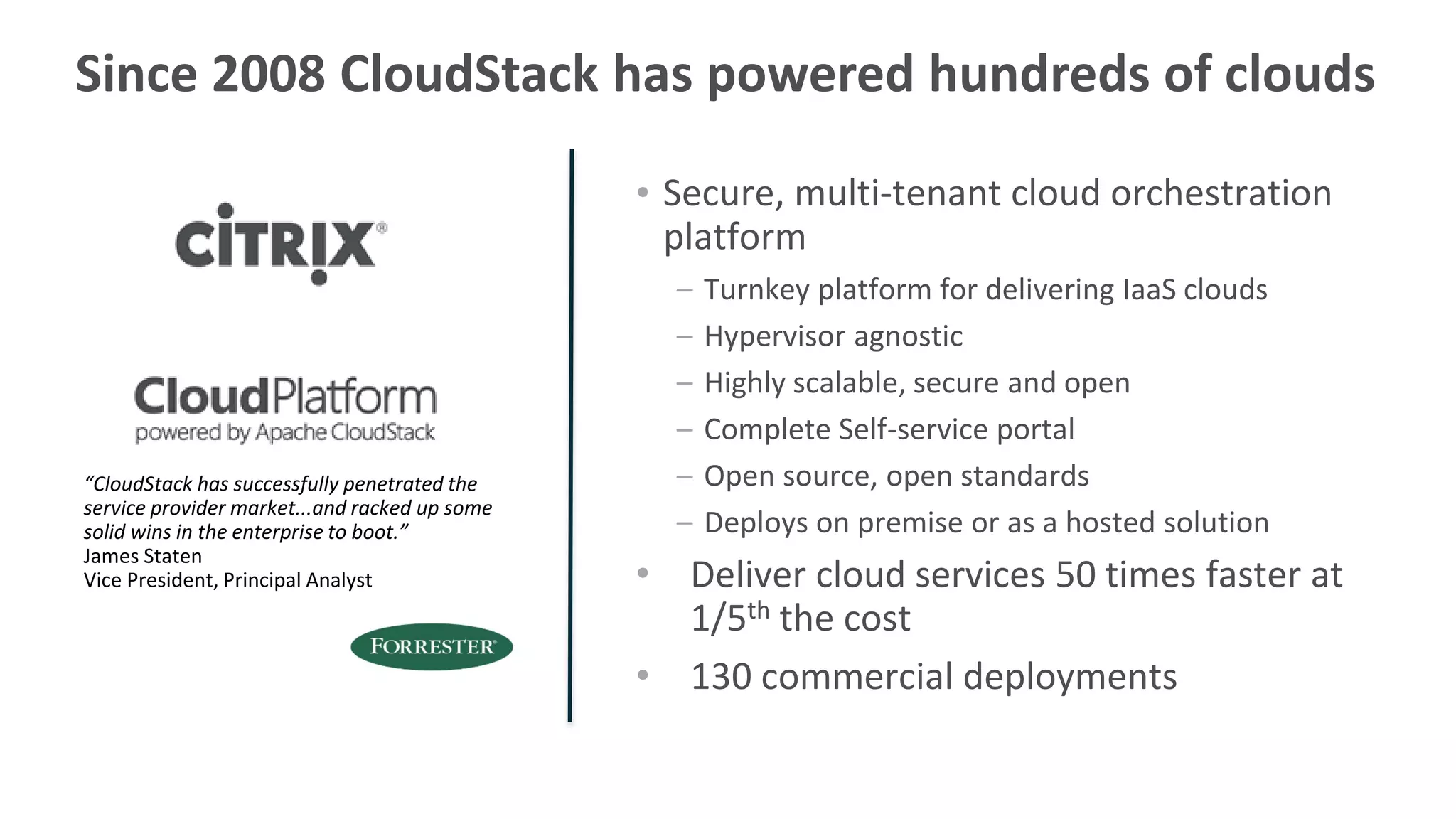 Since 2008 CloudStack has powered hundreds of clouds

                                               • Secure, multi-tenant cloud orchestration
                                                 platform
                                                 –   Turnkey platform for delivering IaaS clouds
                                                 –   Hypervisor agnostic
                                                 –   Highly scalable, secure and open
                                                 –   Complete Self-service portal
“CloudStack has successfully penetrated the      –   Open source, open standards
service provider market...and racked up some
solid wins in the enterprise to boot.”           –   Deploys on premise or as a hosted solution
James Staten
Vice President, Principal Analyst              • Deliver cloud services 50 times faster at
                                                 1/5th the cost
                                               • 130 commercial deployments
 