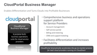 CloudPortal Business Manager
Enables Differentiation and Turns Clouds into Profitable Businesses

                                      • Comprehensive business and operations
                                        support platform
                                        for Service Providers
         CloudPortal                     –   Account management
      Business Manager
                                         –   Self-service portal
                                         –   Billing and metering
         A purpose-built,
       business operations               –   CRM and support ticketing
      suite for cloud service         • Facilitates differentiation and increases
             providers
                                        profitability
                                     CloudPortal dramatically accelerates the go-to-market process
                                            for IaaS cloud providers running on CloudStack
 