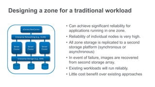 Designing a zone for a traditional workload

                                          • Can achieve significant reliability for
           vCenter/XenCenter
                                            applications running in one zone.
   Enterprise Networking (e.g., VLAN)     • Reliability of individual nodes is very high.
                                          • All zone storage is replicated to a second
 Server
 Cluster
                Server
                Cluster
                                Server
                                Cluster
                                            storage platform (synchronous or
                                            asynchronous)
     Enterprise Storage (e.g., SAN)       • In event of failure, images are recovered
                                            from second storage array.
                                          • Existing workloads will run reliably.
                                          • Little cost benefit over existing approaches
 