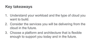 Key takeaways

1. Understand your workload and the type of cloud you
   want to build.
2. Consider the services you will be delivering from the
   cloud in the future.
3. Choose a platform and architecture that is flexible
   enough to support you today and in the future.
 