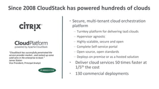 Since 2008 CloudStack has powered hundreds of clouds

                                               • Secure, multi-tenant cloud orchestration
                                                 platform
                                                 –   Turnkey platform for delivering IaaS clouds
                                                 –   Hypervisor agnostic
                                                 –   Highly scalable, secure and open
                                                 –   Complete Self-service portal
“CloudStack has successfully penetrated the      –   Open source, open standards
service provider market...and racked up some
solid wins in the enterprise to boot.”           –   Deploys on premise or as a hosted solution
James Staten
Vice President, Principal Analyst              • Deliver cloud services 50 times faster at
                                                 1/5th the cost
                                               • 130 commercial deployments
 