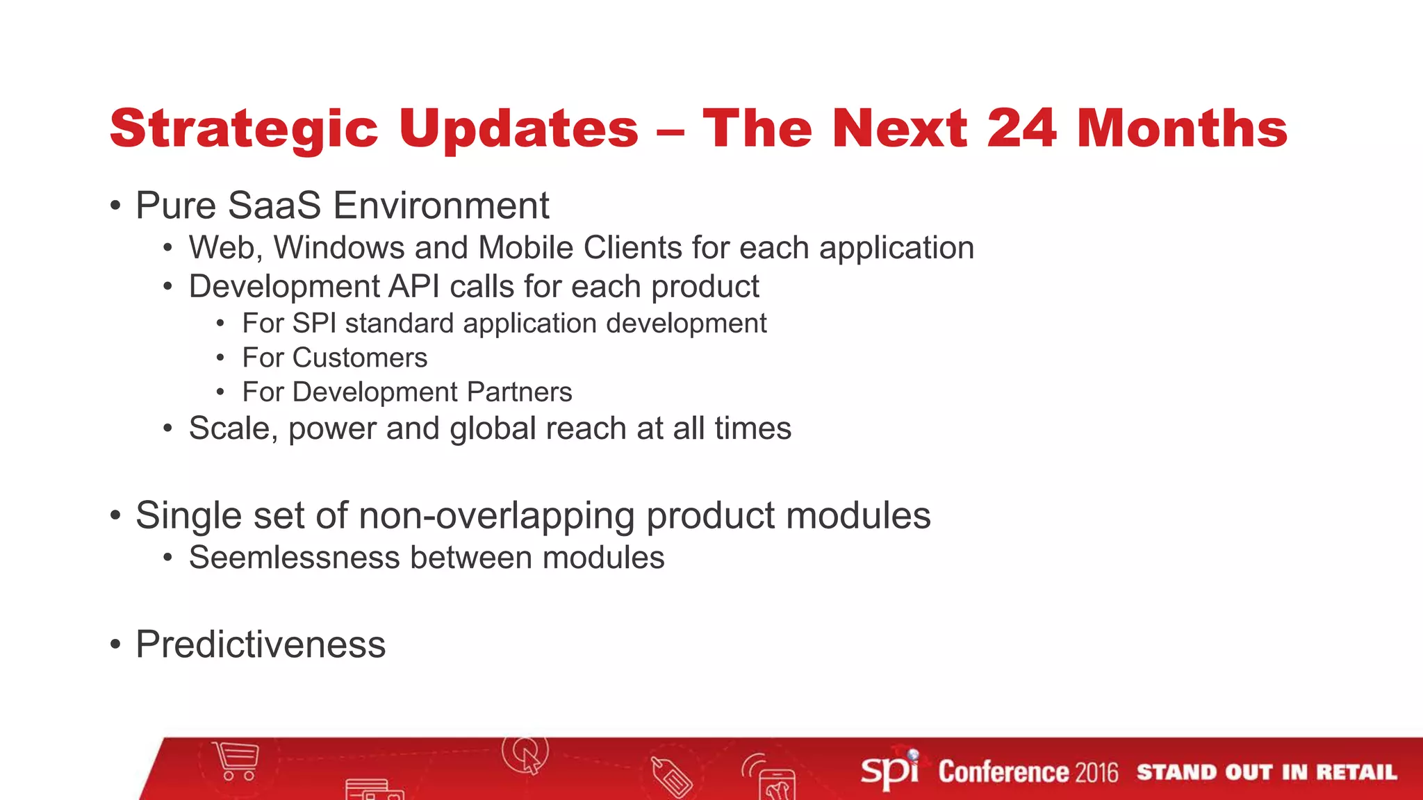 Strategic Updates – The Next 24 Months
• Pure SaaS Environment
• Web, Windows and Mobile Clients for each application
• Development API calls for each product
• For SPI standard application development
• For Customers
• For Development Partners
• Scale, power and global reach at all times
• Single set of non-overlapping product modules
• Seemlessness between modules
• Predictiveness
 