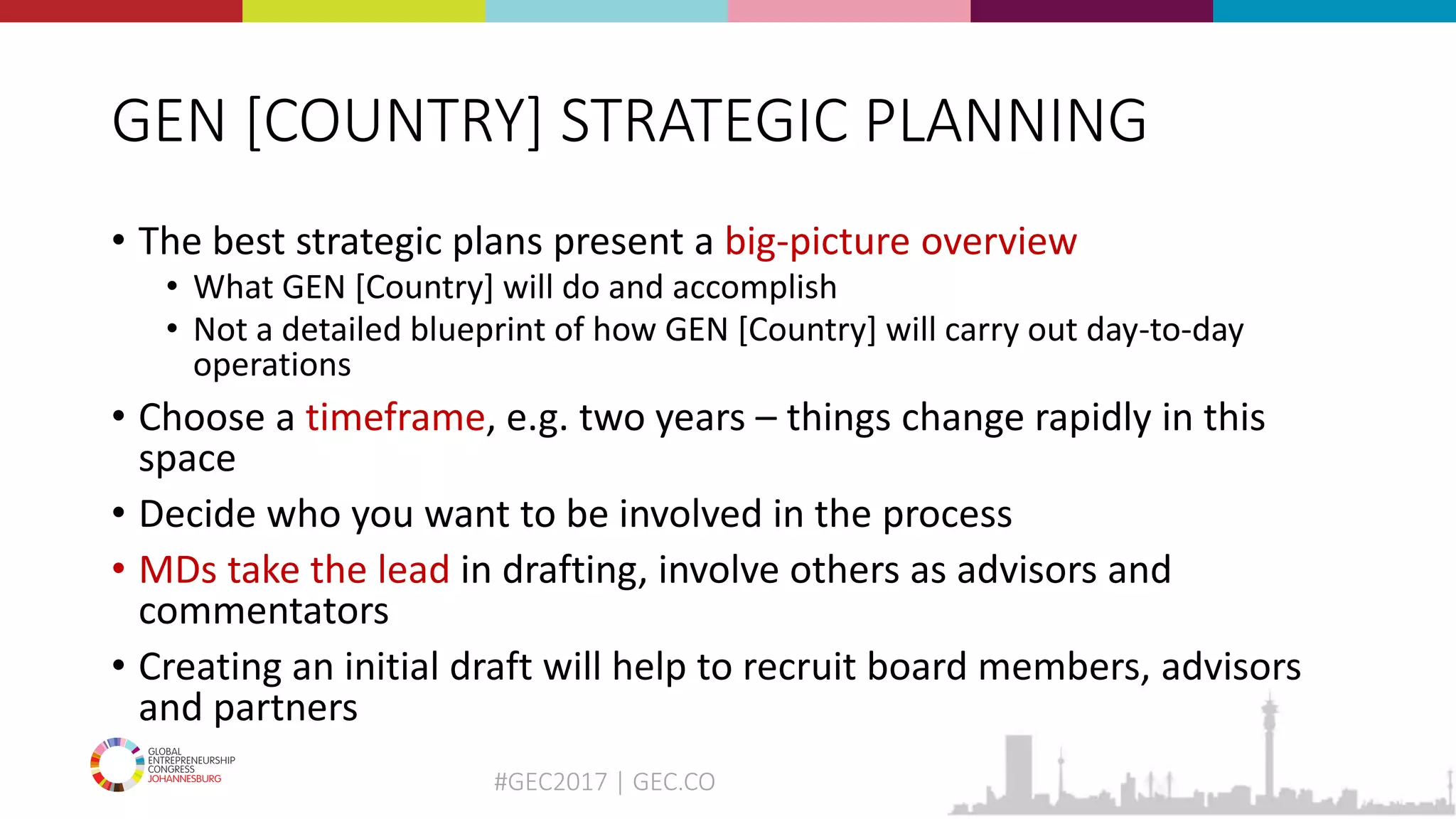 #GEC2017 | GEC.CO
GEN [COUNTRY] STRATEGIC PLANNING
• The best strategic plans present a big-picture overview
• What GEN [Country] will do and accomplish
• Not a detailed blueprint of how GEN [Country] will carry out day-to-day
operations
• Choose a timeframe, e.g. two years – things change rapidly in this
space
• Decide who you want to be involved in the process
• MDs take the lead in drafting, involve others as advisors and
commentators
• Creating an initial draft will help to recruit board members, advisors
and partners
 