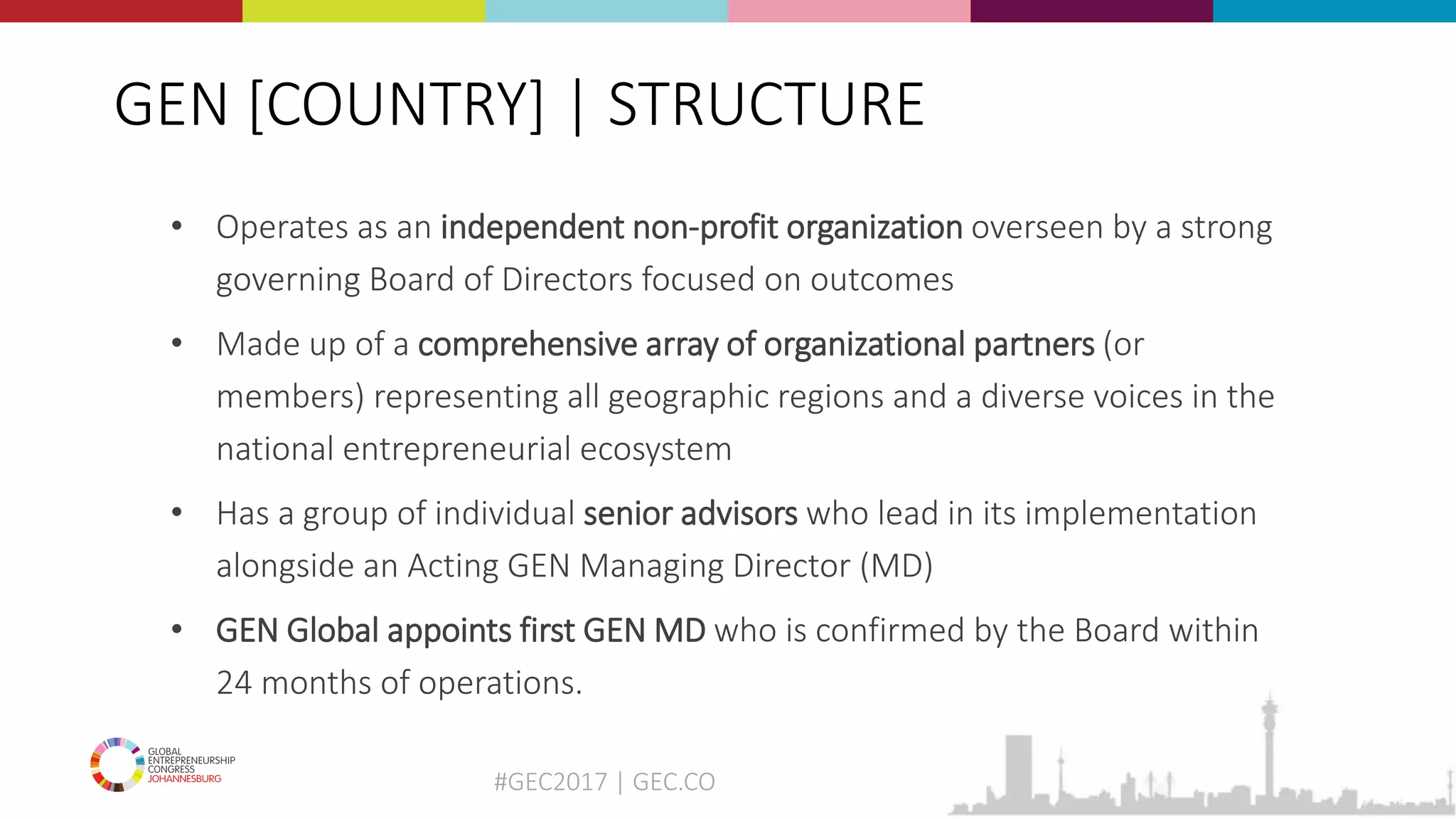 #GEC2017 | GEC.CO
GEN [COUNTRY] | STRUCTURE
• Operates as an independent non-profit organization overseen by a strong
governing Board of Directors focused on outcomes
• Made up of a comprehensive array of organizational partners (or
members) representing all geographic regions and a diverse voices in the
national entrepreneurial ecosystem
• Has a group of individual senior advisors who lead in its implementation
alongside an Acting GEN Managing Director (MD)
• GEN Global appoints first GEN MD who is confirmed by the Board within
24 months of operations.
 