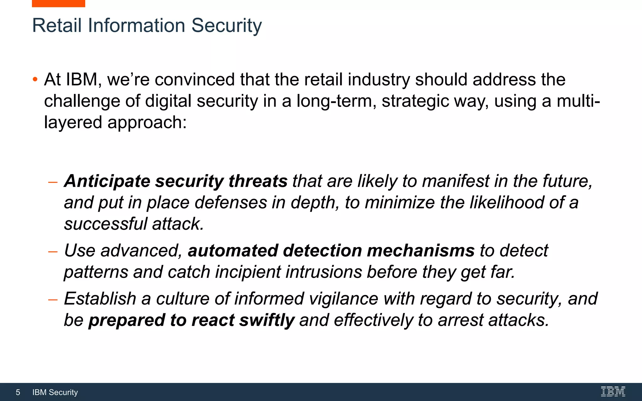 5 IBM Security
Retail Information Security
• At IBM, we’re convinced that the retail industry should address the
challenge of digital security in a long-term, strategic way, using a multi-
layered approach:
− Anticipate security threats that are likely to manifest in the future,
and put in place defenses in depth, to minimize the likelihood of a
successful attack.
− Use advanced, automated detection mechanisms to detect
patterns and catch incipient intrusions before they get far.
− Establish a culture of informed vigilance with regard to security, and
be prepared to react swiftly and effectively to arrest attacks.
 