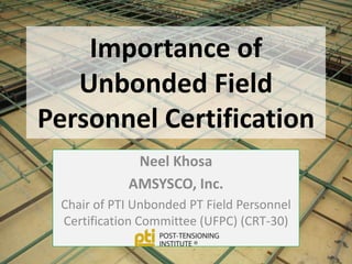 Importance of
   Unbonded Field
Personnel Certification
             Neel Khosa
            AMSYSCO, Inc.
 Chair of PTI Unbonded PT Field Personnel
 Certification Committee (UFPC) (CRT-30)
 