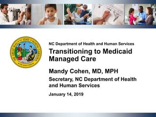 NCDHHS | Transitioning to Medicaid Managed Care | January 14, 2019 1
NC Department of Health and Human Services
Transitioning to Medicaid
Managed Care
Mandy Cohen, MD, MPH
Secretary, NC Department of Health
and Human Services
January 14, 2019
 