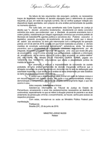 Superior Tribunal de Justiça
Da leitura de tais argumentos não exsurgem, portanto, os necessários
traços de ilegalidade manifesta na decisão objurgada para o deferimento da cautela
requerida, já que, em sede de cognição sumária, não se verifica qualquer violação aos
dispositivos legais apontados, sem prejuízo de uma análise pormenorizada da questão
no momento oportuno.
Por outro lado, em caso semelhante esta Corte Superior de Justiça já
decidiu que "o decreto preventivo fundamentou devidamente em dados concretos
extraídos dos autos, que evidenciam que a liberdade do paciente acarretaria risco à
ordem pública, notadamente por integrar organização criminosa que envolvia prefeito do
Município de Cabedelo/PB, agentes políticos e servidores dos Poderes executivo e
legislativo, pesando acusações de recebimento de propinas, sendo que o desvio
de salário dos servidores 'só teria sido interrompida com a deflagração da operação
policial, em 03 de abril de 2018, ocasião em que foram realizadas as prisões e demais
medidas de constrição autorizadas judicialmente'", extraindo-se, ainda, "do decreto
preventivo, que a complexidade da organização criminosa, supostamente por ele
integrada, demonstra gravidade concreta da conduta, uma vez que revela alto grau
de envolvimento com o crime a indicar sua periculosidade, constando a informação
do envolvimento de, ao menos, outros 26 (vinte e seis) acusados na prática delitiva"
(HC 486.778/PB, Rel. Ministro FELIX FISCHER, QUINTA TURMA, julgado em
12/02/2019, DJe 19/02/2019), circunstância que afasta a plausibilidade jurídica da
medida de urgência.
Em arremate, a reforçar a impossibilidade de concessão da cautela
postulada, de uma análise perfunctória da decisão impugnada verifica-se que a
almejada conversão da prisão preventiva em domiciliar não foi alvo de deliberação pela
autoridade impetrada, o que revela que a análise do tema diretamente por este Sodalício
se daria em indevida supressão de instância.
É cediço que o deferimento do pleito liminar em sede de habeas corpus e
em recurso ordinário em habeas corpus, em razão a sua excepcionalidade, enseja a
demonstração e comprovação, de plano, do alegado constrangimento ilegal, o que não
ocorre in casu.
Ante o exposto, indefere-se a liminar.
Solicitem-se informações ao Tribunal de Justiça do Estado de
Pernambuco, encarecendo o envio dos esclarecimentos necessários ao deslinde da
controvérsia, especialmente no que se refere à situação prisional do paciente e ao atual
andamento da persecução criminal, e encaminhando, se houver, senha para acesso ao
respectivo processo.
Com estas, remetam-se os autos ao Ministério Público Federal para
manifestação.
Publique-se.
Brasília (DF), 25 de junho de 2019.
MINISTRO JORGE MUSSI
Relator
Documento: 97620283 - Despacho / Decisão - Site certificado - DJe: 26/06/2019 Página 3 de 3
 