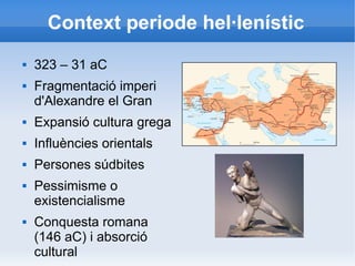 Context periode hel·lenístic 
 323 – 31 aC 
 Fragmentació imperi 
d'Alexandre el Gran 
 Expansió cultura grega 
 Influències orientals 
 Persones súdbites 
 Pessimisme o 
existencialisme 
 Conquesta romana 
(146 aC) i absorció 
cultural 
 