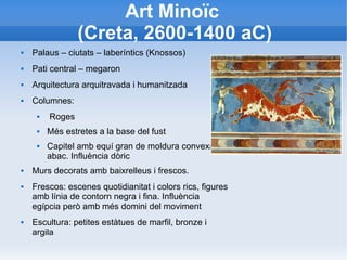 Art Minoïc 
(Creta, 2600-1400 aC) 
 Palaus – ciutats – laberíntics (Knossos) 
 Pati central – megaron 
 Arquitectura arquitravada i humanitzada 
 Columnes: 
 Roges 
 Més estretes a la base del fust 
 Capitel amb equí gran de moldura convexa i 
abac. Influència dòric 
 Murs decorats amb baixrelleus i frescos. 
 Frescos: escenes quotidianitat i colors rics, figures 
amb línia de contorn negra i fina. Influència 
egípcia però amb més domini del moviment 
 Escultura: petites estàtues de marfil, bronze i 
argila 
 