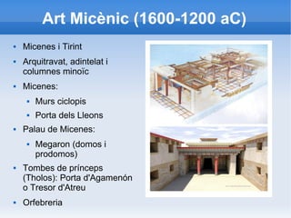 Art Micènic (1600-1200 aC) 
 Micenes i Tirint 
 Arquitravat, adintelat i 
columnes minoïc 
 Micenes: 
 Murs ciclopis 
 Porta dels Lleons 
 Palau de Micenes: 
 Megaron (domos i 
prodomos) 
 Tombes de prínceps 
(Tholos): Porta d'Agamenón 
o Tresor d'Atreu 
 Orfebreria 
 