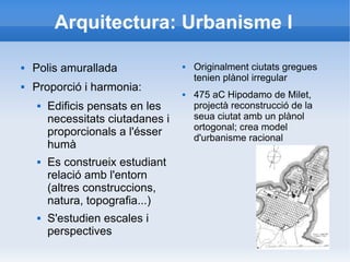 Arquitectura: Urbanisme I 
 Polis amurallada 
 Proporció i harmonia: 
 Edificis pensats en les 
necessitats ciutadanes i 
proporcionals a l'ésser 
humà 
 Es construeix estudiant 
relació amb l'entorn 
(altres construccions, 
natura, topografia...) 
 S'estudien escales i 
perspectives 
 Originalment ciutats gregues 
tenien plànol irregular 
 475 aC Hipodamo de Milet, 
projectà reconstrucció de la 
seua ciutat amb un plànol 
ortogonal; crea model 
d'urbanisme racional 
 