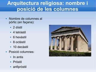 Arquitectura religiosa: nombre i 
posició de les columnes 
 Nombre de columnes al 
pòrtic (en façana): 
 2 dístil 
 4 tetràstil 
 6 hexàstil 
 8 octàstil 
 10 decàstil 
 Posició columnes: 
 In antis 
 Pròstil 
 anfipròstil 
 