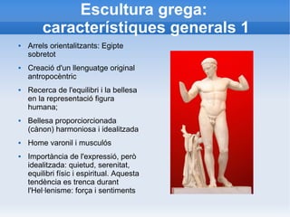 Escultura grega: 
característiques generals 1 
 Arrels orientalitzants: Egipte 
sobretot 
 Creació d'un llenguatge original 
antropocèntric 
 Recerca de l'equilibri i la bellesa 
en la representació figura 
humana; 
 Bellesa proporciorcionada 
(cànon) harmoniosa i idealitzada 
 Home varonil i musculós 
 Importància de l'expressió, però 
idealitzada: quietud, serenitat, 
equilibri físic i espiritual. Aquesta 
tendència es trenca durant 
l'Hel·lenisme: força i sentiments 
 
