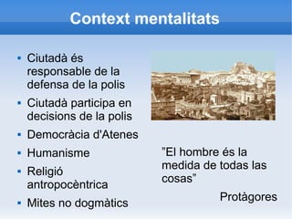 Context mentalitats 
 Ciutadà és 
responsable de la 
defensa de la polis 
 Ciutadà participa en 
decisions de la polis 
 Democràcia d'Atenes 
 Humanisme 
 Religió 
antropocèntrica 
 Mites no dogmàtics 
”El hombre és la 
medida de todas las 
cosas” 
Protàgores 
 