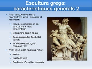Escultura grega: 
característiques generals 2 
 Aviat trenquen l'estatisme 
orientalitzant inicial, buscaran el 
moviment: 
 Figures es dobleguen per 
adaptar-se al marc 
arquitectònic 
 Dinamisme en els grups 
 Tensió muscular, flexibilitat, 
agilitat 
 El moviment reforçarà 
l'expressivitat 
 Aviat trenquen la frontalita inicial: 
 Volum 
 Punts de vista 
 Predomini d'escultua exempta 
 