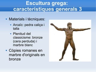 Escultura grega: 
característiques generals 3 
 Materials i tècniques: 
 Arcaïc: pedra caliça i 
talla 
 Plenitud del 
classicisme: bronze 
(cera perduda) i 
marbre blanc 
 Còpies romanes en 
marbre d'originals en 
bronze 
 