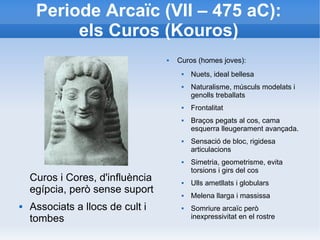 Periode Arcaïc (VII – 475 aC): 
els Curos (Kouros) 
Curos i Cores, d'influència 
egípcia, però sense suport 
 Associats a llocs de cult i 
tombes 
 Curos (homes joves): 
 Nuets, ideal bellesa 
 Naturalisme, músculs modelats i 
genolls treballats 
 Frontalitat 
 Braços pegats al cos, cama 
esquerra lleugerament avançada. 
 Sensació de bloc, rigidesa 
articulacions 
 Simetria, geometrisme, evita 
torsions i girs del cos 
 Ulls ametllats i globulars 
 Melena llarga i massissa 
 Somriure arcaïc però 
inexpressivitat en el rostre 
 