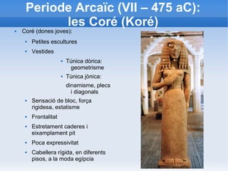 Periode Arcaïc (VII – 475 aC): 
les Coré (Koré) 
 Coré (dones joves): 
 Petites escultures 
 Vestides 
 Túnica dòrica: 
geometrisme 
 Túnica jònica: 
dinamisme, plecs 
i diagonals 
 Sensació de bloc, força 
rigidesa, estatisme 
 Frontalitat 
 Estretament caderes i 
eixamplament pit 
 Poca expressivitat 
 Cabellera rígida, en diferents 
pisos, a la moda egípcia 
 