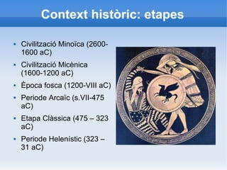 Context històric: etapes 
 Civilització Minoïca (2600- 
1600 aC) 
 Civilització Micènica 
(1600-1200 aC) 
 Època fosca (1200-VIII aC) 
 Periode Arcaïc (s.VII-475 
aC) 
 Etapa Clàssica (475 – 323 
aC) 
 Periode Helenístic (323 – 
31 aC) 
 