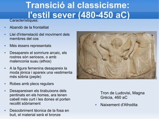 Transició al classicisme: 
l'estil sever (480-450 aC) 
Tron de Ludovisi, Magna 
Grècia, 460 aC 
 Naixement d'Afrodita 
Característiques: 
 Abandó de la frontalitat 
 Llei d'interrelació del moviment dels 
membres del cos 
 Més éssers representats 
 Desapareix el somriure arcaic, els 
rostres són seriosos, o amb 
malenconia suau (ethos) 
 A la figura femenina desapareix la 
moda jònica i apareix una vestimenta 
més sòbria (peple) 
 Robes amb plecs regulars 
 Desapareixen els tirabuixons dels 
pentinats en els homes, ara tenen 
cabell més curt i les dones el porten 
recollit sòbriament 
 Descobriment tècnica de la fosa en 
buit, el material serà el bronze 
 