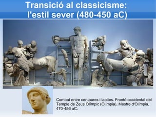 Transició al classicisme: 
l'estil sever (480-450 aC) 
Combat entre centaures i lapites. Frontó occidental del 
Temple de Zeus Olímpic (Olímpia), Mestre d'Olímpia, 
470-456 aC. 
 