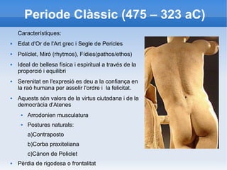 Periode Clàssic (475 – 323 aC) 
Característiques: 
 Edat d'Or de l'Art grec i Segle de Pericles 
 Políclet, Miró (rhytmos), Fídies(pathos/ethos) 
 Ideal de bellesa física i espiritual a través de la 
proporció i equilibri 
 Serenitat en l'expresió es deu a la confiança en 
la raó humana per assolir l'ordre i la felicitat. 
 Aquests són valors de la virtus ciutadana i de la 
democràcia d'Atenes 
 Arrodonien musculatura 
 Postures naturals: 
a)Contraposto 
b)Corba praxiteliana 
c)Cànon de Policlet 
 Pèrdia de rigodesa o frontalitat 
 