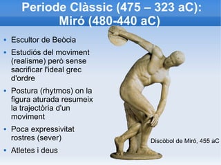 Periode Clàssic (475 – 323 aC): 
Miró (480-440 aC) 
 Escultor de Beòcia 
 Estudiós del moviment 
(realisme) però sense 
sacrificar l'ideal grec 
d'ordre 
 Postura (rhytmos) on la 
figura aturada resumeix 
la trajectòria d'un 
moviment 
 Poca expressivitat 
rostres (sever) 
 Atletes i deus 
Discòbol de Miró, 455 aC 
 