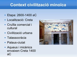 Context civilització minoïca 
 Etapa: 2600-1400 aC 
 Localització: Creta 
 Cruïlla comercial i 
cultural 
 Civilització urbana 
 Talassocràcia 
 Palaus-ciutat 
 Aqueus i micènics 
envaixen Creta 1400 
aC 
 