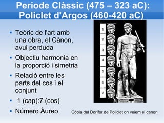 Periode Clàssic (475 – 323 aC): 
Policlet d'Argos (460-420 aC) 
 Teòric de l'art amb 
una obra, el Cànon, 
avui perduda 
 Objectiu harmonia en 
la proporció i simetria 
 Relació entre les 
parts del cos i el 
conjunt 
 1 (cap):7 (cos) 
 Número Àureo Còpia del Dorífor de Policlet on veiem el canon 
 
