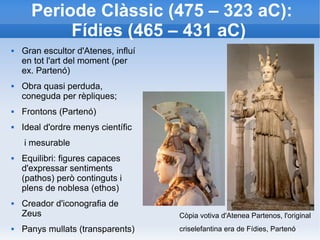 Periode Clàssic (475 – 323 aC): 
Fídies (465 – 431 aC) 
 Gran escultor d'Atenes, influí 
en tot l'art del moment (per 
ex. Partenó) 
 Obra quasi perduda, 
coneguda per rèpliques; 
 Frontons (Partenó) 
 Ideal d'ordre menys científic 
i mesurable 
 Equilibri: figures capaces 
d'expressar sentiments 
(pathos) però continguts i 
plens de noblesa (ethos) 
 Creador d'iconografia de 
Zeus 
 Panys mullats (transparents) 
Còpia votiva d'Atenea Partenos, l'original 
criselefantina era de Fídies, Partenó 
 