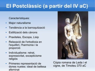 El Postclàssic (a partir del IV aC) 
Característiques: 
 Major naturalisme 
 Tendència a la barroquització 
 Estilització dels cànons 
 Praxiteles, Escopa, Lisip 
 Relaxació de l'ortodòxia en 
l'equilibri, l'harmonia i la 
proporció 
 Individualisme: retrat, 
expressivitat, excepticisme 
religiós 
 Primeres representació de 
dones nuetes: ideal de bellesa 
afeminat 
Còpia romana de Leda i el 
cigne, de Timoteu 370 aC 
 