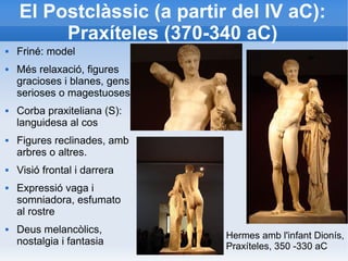 El Postclàssic (a partir del IV aC): 
Praxíteles (370-340 aC) 
 Friné: model 
 Més relaxació, figures 
gracioses i blanes, gens 
serioses o magestuoses 
 Corba praxiteliana (S): 
languidesa al cos 
 Figures reclinades, amb 
arbres o altres. 
 Visió frontal i darrera 
 Expressió vaga i 
somniadora, esfumato 
al rostre 
 Deus melancòlics, 
nostalgia i fantasia Hermes amb l'infant Dionís, 
Praxíteles, 350 -330 aC 
 