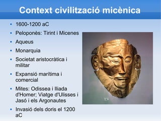 Context civilització micènica 
 1600-1200 aC 
 Peloponès: Tirint i Micenes 
 Aqueus 
 Monarquia 
 Societat aristocràtica i 
militar 
 Expansió marítima i 
comercial 
 Mites: Odissea i Iliada 
d'Homer; Viatge d'Ulisses i 
Jasó i els Argonautes 
 Invasió dels doris el 1200 
aC 
 