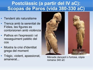 Postclàssic (a partir del IV aC): 
Scopas de Paros (vida 380-330 aC) 
 Tendent als naturalisme 
 Trenca amb la serenitat de 
Fídies, les figures es 
contorsionen amb violència 
 Pathos en l'expressió i el 
resseguiment patètic del 
cos 
 Mostra la crisi d'identitat 
grega del moment 
 Tràgic, violent, apassionat, 
amanerat... 
Mènade dançant o furiosa, còpia 
romana 340 aC 
 
