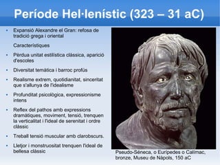 Període Hel·lenístic (323 – 31 aC) 
 Expansió Alexandre el Gran: refosa de 
tradició grega i oriental 
Característiques 
 Pèrdua unitat estilística clàssica, aparició 
d'escoles 
 Diversitat temàtica i barroc profús 
 Realisme extrem, quotidianitat, sinceritat 
que s'allunya de l'idealisme 
 Profunditat psicològica, expressionisme 
intens 
 Reflex del pathos amb expressions 
dramàtiques, moviment, tensió, trenquen 
la verticalitat i l'ideal de serenitat i ordre 
clàssic 
 Treball tensió muscular amb clarobscurs. 
 Lletjor i monstruositat trenquen l'ideal de 
bellesa clàssic Pseudo-Séneca, o Eurípedes o Calímac, 
bronze, Museu de Nàpols, 150 aC 
 