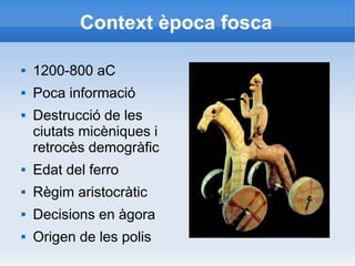 Context època fosca 
 1200-800 aC 
 Poca informació 
 Destrucció de les 
ciutats micèniques i 
retrocès demogràfic 
 Edat del ferro 
 Règim aristocràtic 
 Decisions en àgora 
 Origen de les polis 
 
