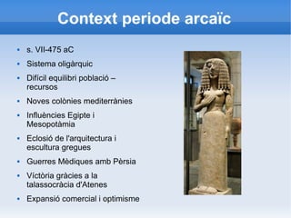 Context periode arcaïc 
 s. VII-475 aC 
 Sistema oligàrquic 
 Difícil equilibri població – 
recursos 
 Noves colònies mediterrànies 
 Influències Egipte i 
Mesopotàmia 
 Eclosió de l'arquitectura i 
escultura gregues 
 Guerres Mèdiques amb Pèrsia 
 Víctòria gràcies a la 
talassocràcia d'Atenes 
 Expansió comercial i optimisme 
 