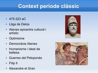 Context periode clàssic 
 475-323 aC 
 Lliga de Delos 
 Atenes epicentre cultural i 
artístic 
 Optimisme 
 Democràcia Atenes 
 Humanisme i ideal de 
bellesa 
 Guerres del Peloponès 
 Filip Il 
 Alexandre el Gran 
 