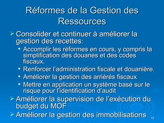 Réformes de la Gestion des Ressources Consolider et continuer à améliorer la gestion des recettes : Accomplir les réformes en cours, y compris la  simplification des douanes et des codes fiscaux. Renforcer l’administration fiscale et douanière. Améliorer la gestion des arriérés fiscaux Mettre en application un système basé sur le risque pour l’identification d’audit Améliorer la supervision de l’exécution du budget du MOF Améliorer la gestion des immobilisations 