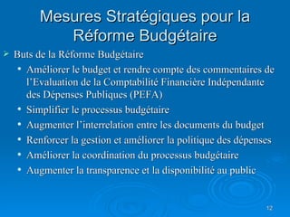 Mesures Stratégiques pour la Réforme Budgétaire Buts de la Réforme Budgétaire Améliorer le budget et rendre compte des commentaires de l’Evaluation de la Comptabilité Financière Indépendante des Dépenses Publiques (PEFA) Simplifier le processus budg é taire  Augmenter l’interrelation entre les documents du budget Renforcer la gestion et améliorer la politique des dépenses Améliorer la coordination du processus budgétaire Augmenter la transparence et la disponibilité au public 
