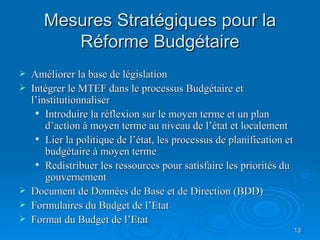 Mesures Stratégiques pour la Réforme Budgétaire Améliorer la base de législation Intégrer le MTEF dans le processus Budgétaire et l’institutionnaliser Introduire la réflexion sur le moyen terme et un plan d’action à moyen terme au niveau de l’état et localement Lier la politique de l’état, les processus de planification et budgétaire à moyen terme Redistribuer les ressources pour satisfaire les priorités du gouvernement Document de Données de Base et de Direction (BDD) Formulaires du Budget de l’Etat Format du Budget de l’Etat 