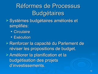 Réformes de Processus  Budgétaires  Systèmes budgétaires améliorés et simplifiés: Circulaire Exécution Renforcer la capacité du Parlement de réviser les propositions de budget. Améliorer la planification et la budgétisation des projets d’investissements. 